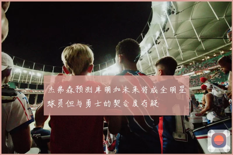 杰弗森预测库明加未来将成全明星球员但与勇士的契合度存疑