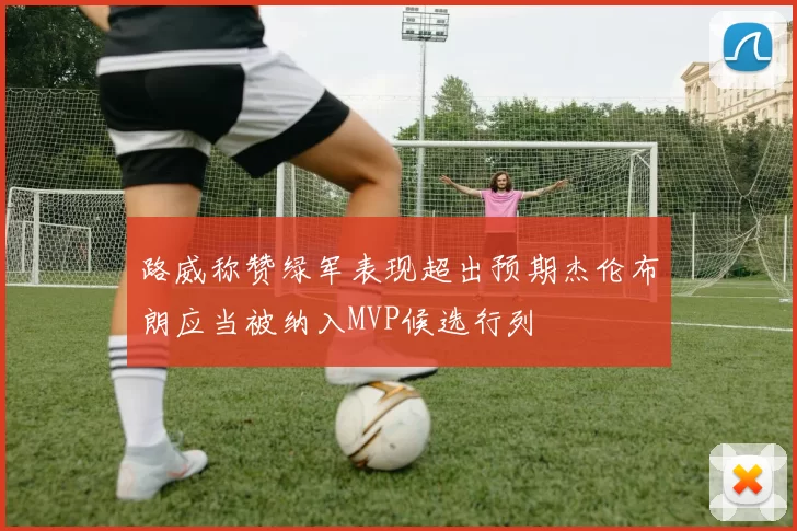 路威称赞绿军表现超出预期杰伦布朗应当被纳入MVP候选行列