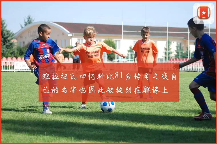 维拉纽瓦回忆科比81分传奇之夜自己的名字也因此被铭刻在雕像上
