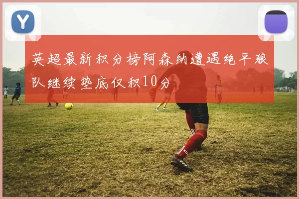 英超最新积分榜阿森纳遭遇绝平狼队继续垫底仅积10分