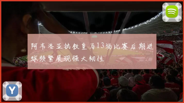 阿韦洛亚执教皇马13场比赛后期进球频繁展现强大韧性