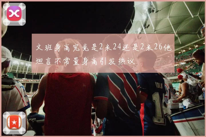 文班身高究竟是2米24还是2米26他坦言不常量身高引发热议