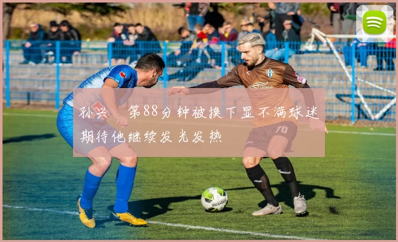 孙兴慜第88分钟被换下显不满球迷期待他继续发光发热