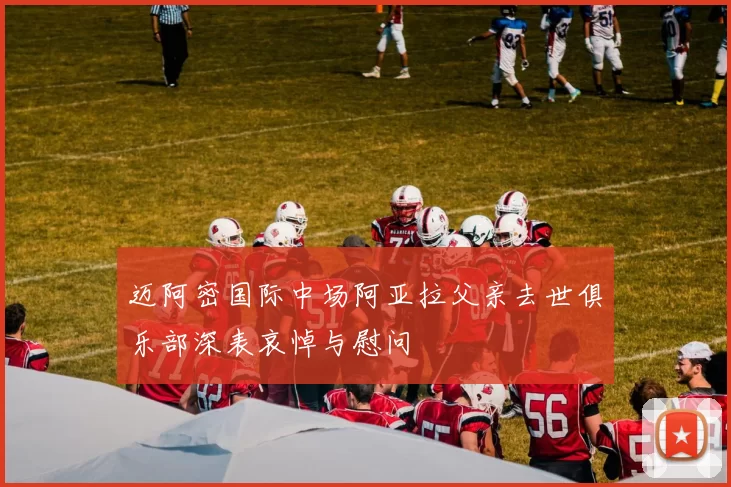 迈阿密国际中场阿亚拉父亲去世俱乐部深表哀悼与慰问