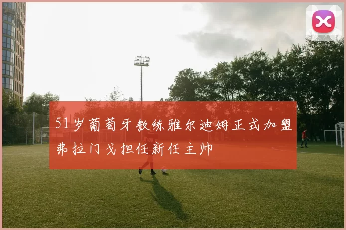 51岁葡萄牙教练雅尔迪姆正式加盟弗拉门戈担任新任主帅