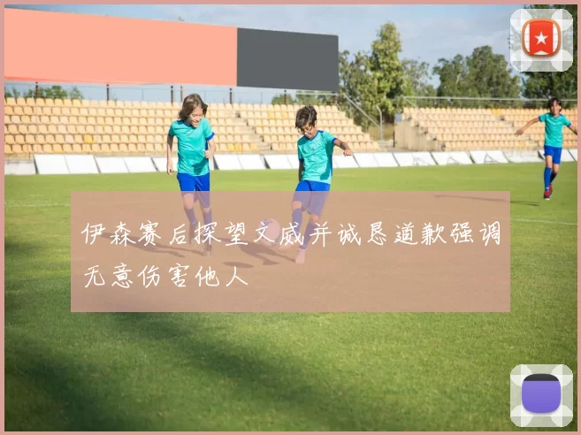 伊森赛后探望文威并诚恳道歉强调无意伤害他人