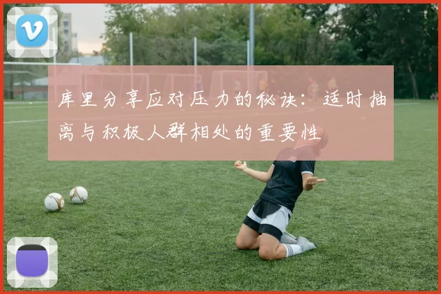 库里分享应对压力的秘诀：适时抽离与积极人群相处的重要性