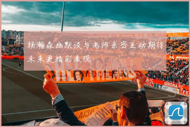 杨瀚森幽默谈与老师亲密互动期待未来更精彩表现