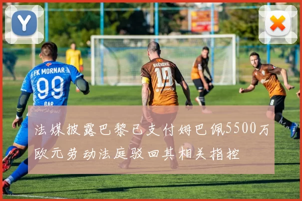 法媒披露巴黎已支付姆巴佩5500万欧元劳动法庭驳回其相关指控